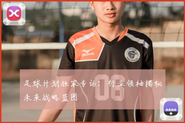 足球计划独家专访：行业领袖揭秘未来战略蓝图