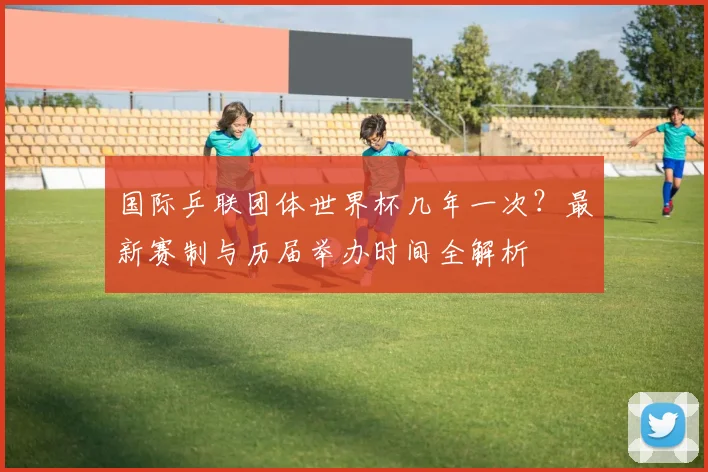 国际乒联团体世界杯几年一次?最新赛制与历届举办时间全解析