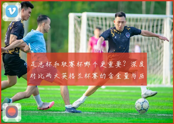 足总杯和联赛杯哪个更重要？深度对比两大英格兰杯赛的含金量与历史地位