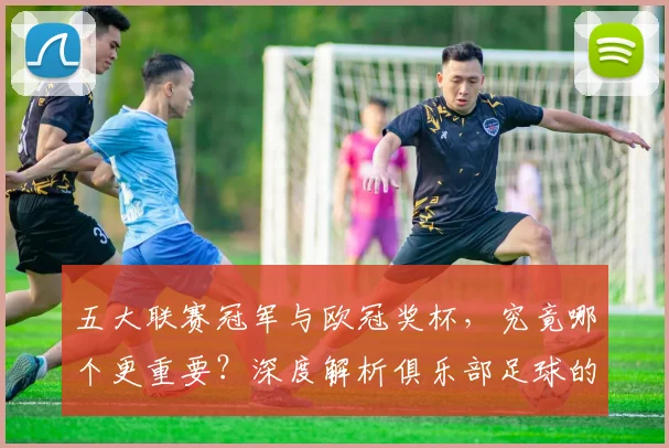 五大联赛冠军与欧冠奖杯，究竟哪个更重要？深度解析俱乐部足球的终极荣誉之争